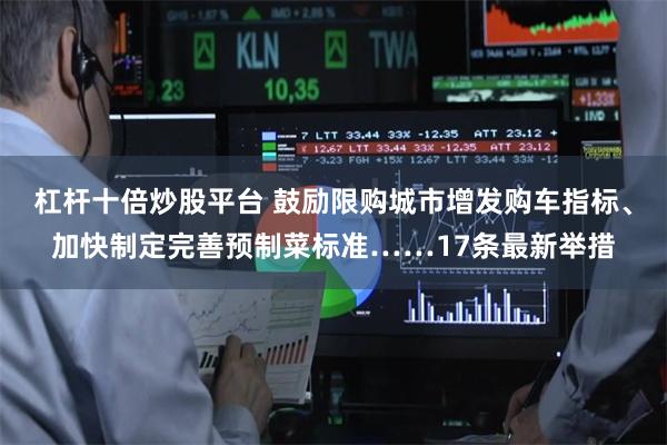 杠杆十倍炒股平台 鼓励限购城市增发购车指标、加快制定完善预制菜标准……17条最新举措