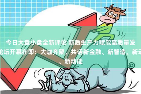 今日大盘小盘全新评论 新质生产力赋能高质量发展论坛开幕在即：大咖齐聚，共话新金融、新智造、新动能