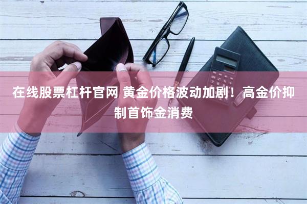 在线股票杠杆官网 黄金价格波动加剧！高金价抑制首饰金消费