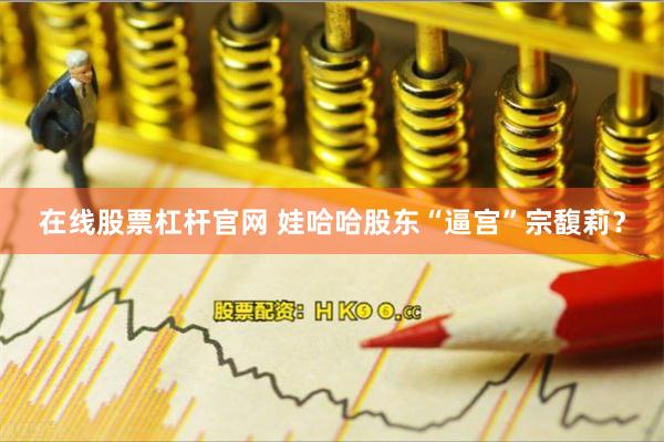 在线股票杠杆官网 娃哈哈股东“逼宫”宗馥莉？