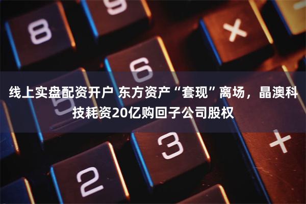 线上实盘配资开户 东方资产“套现”离场，晶澳科技耗资20亿购回子公司股权