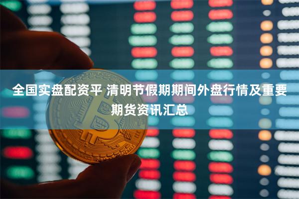 全国实盘配资平 清明节假期期间外盘行情及重要期货资讯汇总