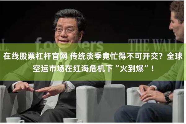 在线股票杠杆官网 传统淡季竟忙得不可开交？全球空运市场在红海危机下“火到爆”！