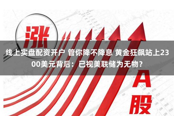 线上实盘配资开户 管你降不降息 黄金狂飙站上2300美元背后：已视美联储为无物？