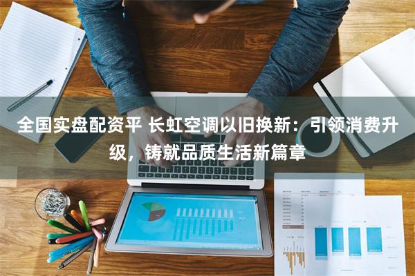全国实盘配资平 长虹空调以旧换新：引领消费升级，铸就品质生活新篇章