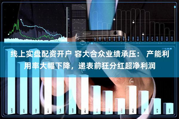 线上实盘配资开户 容大合众业绩承压： 产能利用率大幅下降，递表前狂分红超净利润