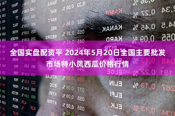 全国实盘配资平 2024年5月20日全国主要批发市场特小凤西瓜价格行情
