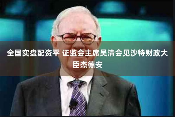 全国实盘配资平 证监会主席吴清会见沙特财政大臣杰德安