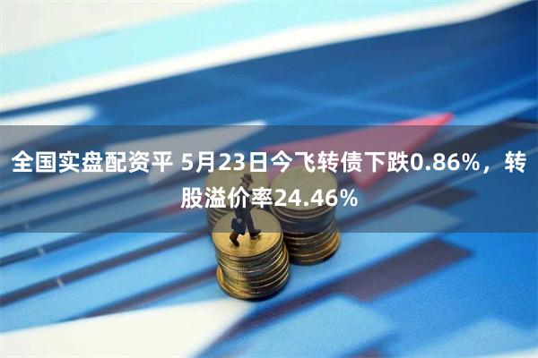 全国实盘配资平 5月23日今飞转债下跌0.86%，转股溢价率24.46%