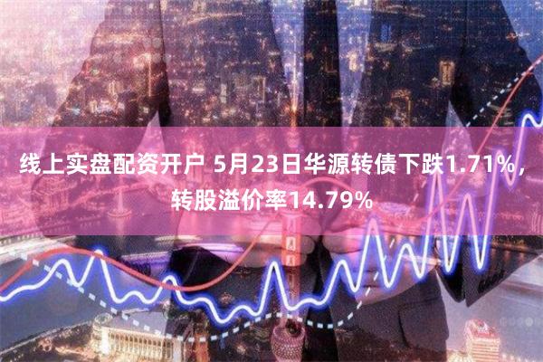 线上实盘配资开户 5月23日华源转债下跌1.71%，转股溢价率14.79%