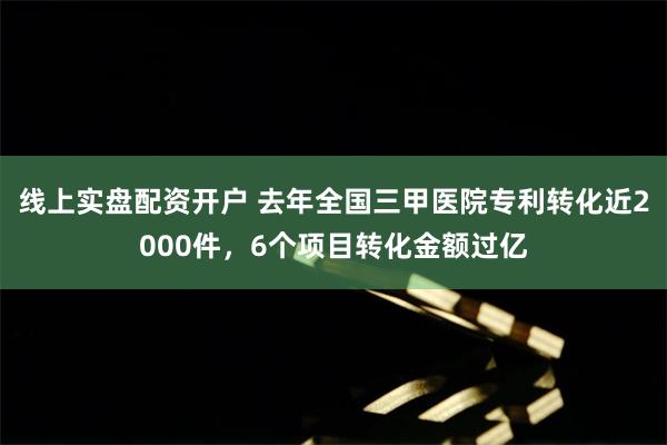 线上实盘配资开户 去年全国三甲医院专利转化近2000件，6个项目转化金额过亿