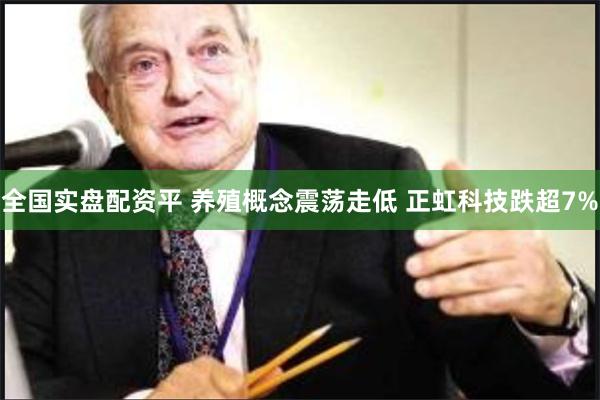 全国实盘配资平 养殖概念震荡走低 正虹科技跌超7%