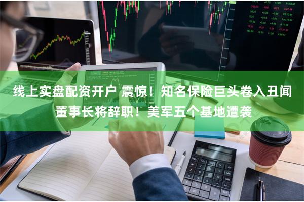 线上实盘配资开户 震惊！知名保险巨头卷入丑闻 董事长将辞职！美军五个基地遭袭
