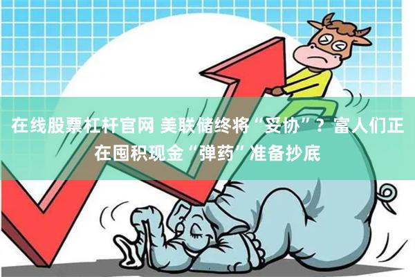 在线股票杠杆官网 美联储终将“妥协”？富人们正在囤积现金“弹药”准备抄底