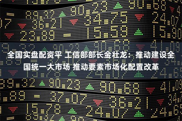 全国实盘配资平 工信部部长金壮龙:推动建设全国统一大市场 推动要素市场化配置改革