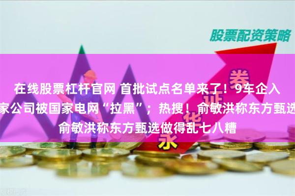 在线股票杠杆官网 首批试点名单来了！9车企入选；公告！这家公司被国家电网“拉黑”；热搜！俞敏洪称东方甄选做得乱七八糟