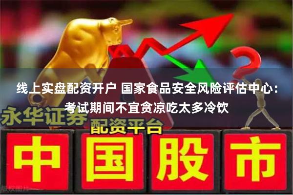 线上实盘配资开户 国家食品安全风险评估中心：考试期间不宜贪凉吃太多冷饮
