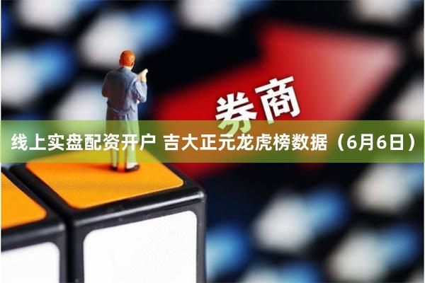 线上实盘配资开户 吉大正元龙虎榜数据（6月6日）