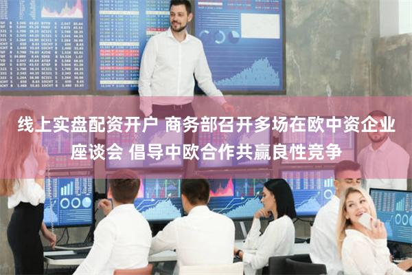 线上实盘配资开户 商务部召开多场在欧中资企业座谈会 倡导中欧合作共赢良性竞争