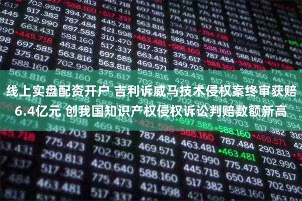 线上实盘配资开户 吉利诉威马技术侵权案终审获赔6.4亿元 创我国知识产权侵权诉讼判赔数额新高