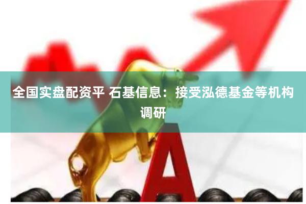 全国实盘配资平 石基信息：接受泓德基金等机构调研