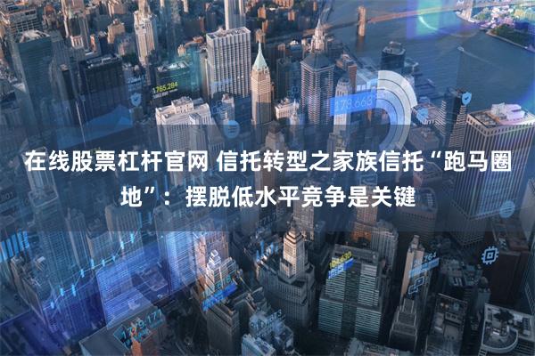 在线股票杠杆官网 信托转型之家族信托“跑马圈地”：摆脱低水平竞争是关键