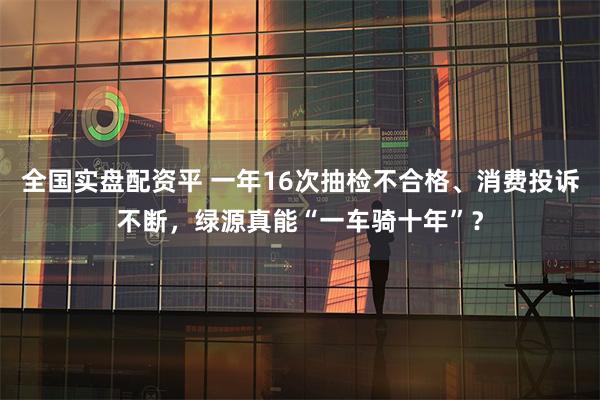 全国实盘配资平 一年16次抽检不合格、消费投诉不断，绿源真能“一车骑十年”？