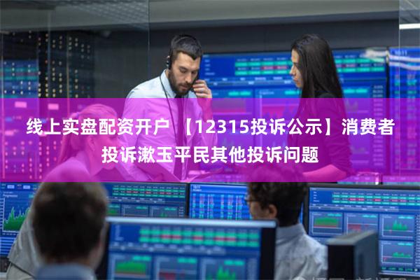 线上实盘配资开户 【12315投诉公示】消费者投诉漱玉平民其他投诉问题