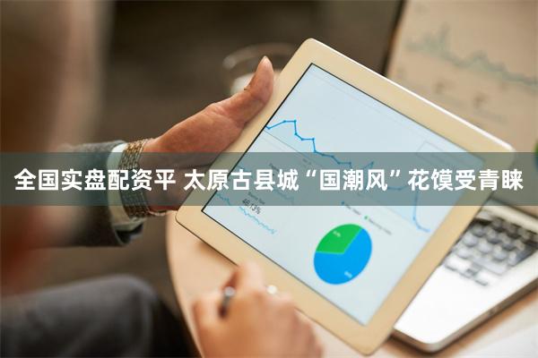 全国实盘配资平 太原古县城“国潮风”花馍受青睐