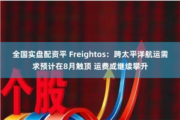 全国实盘配资平 Freightos：跨太平洋航运需求预计在8月触顶 运费或继续攀升