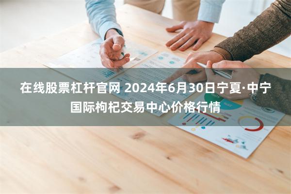 在线股票杠杆官网 2024年6月30日宁夏·中宁国际枸杞交易中心价格行情