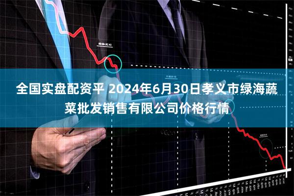 全国实盘配资平 2024年6月30日孝义市绿海蔬菜批发销售有限公司价格行情