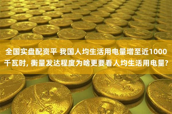 全国实盘配资平 我国人均生活用电量增至近1000千瓦时, 衡量发达程度为啥更要看人均生活用电量?