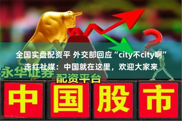 全国实盘配资平 外交部回应“city不city啊”走红社媒：中国就在这里，欢迎大家来