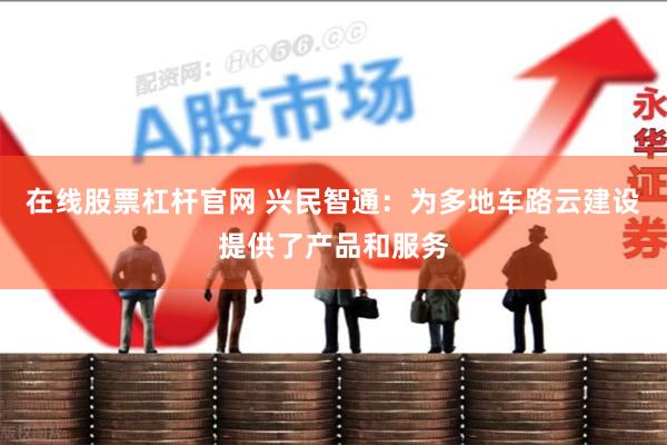 在线股票杠杆官网 兴民智通：为多地车路云建设提供了产品和服务