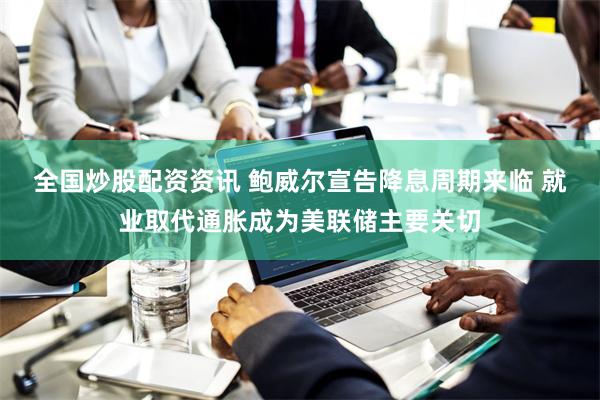 全国炒股配资资讯 鲍威尔宣告降息周期来临 就业取代通胀成为美联储主要关切