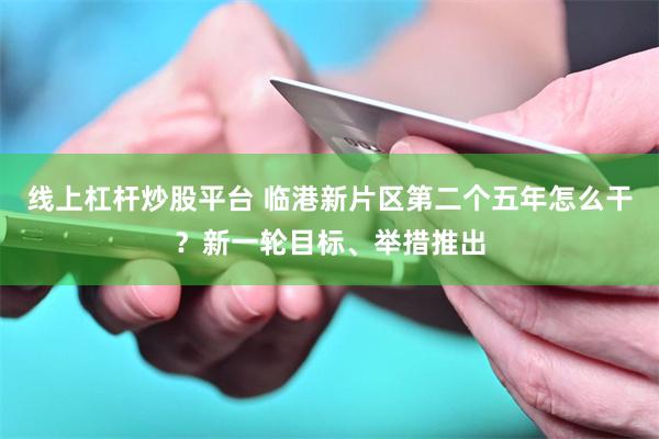 线上杠杆炒股平台 临港新片区第二个五年怎么干？新一轮目标、举措推出