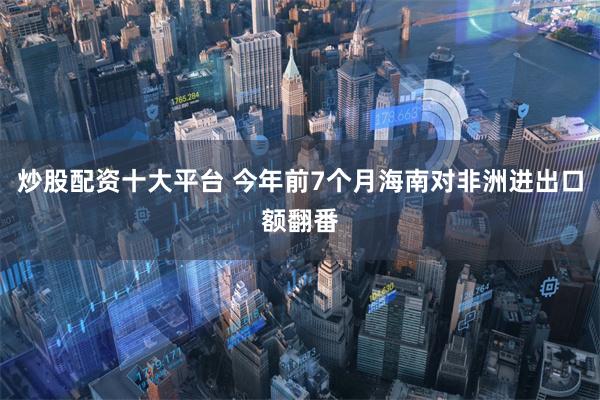炒股配资十大平台 今年前7个月海南对非洲进出口额翻番