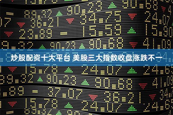 炒股配资十大平台 美股三大指数收盘涨跌不一