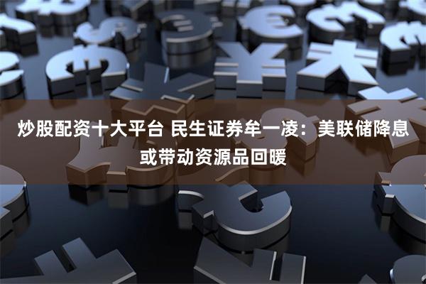 炒股配资十大平台 民生证券牟一凌：美联储降息或带动资源品回暖