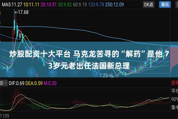 炒股配资十大平台 马克龙苦寻的“解药”是他 73岁元老出任法国新总理