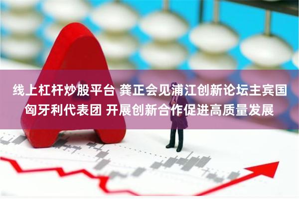 线上杠杆炒股平台 龚正会见浦江创新论坛主宾国匈牙利代表团 开展创新合作促进高质量发展