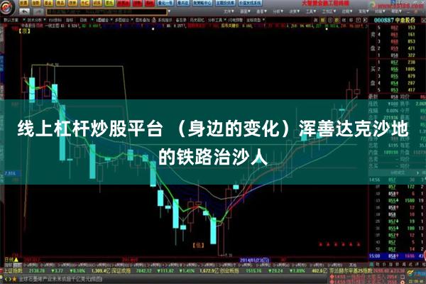 线上杠杆炒股平台 （身边的变化）浑善达克沙地的铁路治沙人