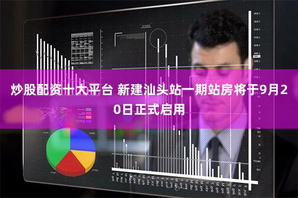 炒股配资十大平台 新建汕头站一期站房将于9月20日正式启用