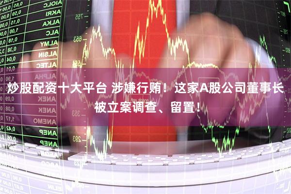 炒股配资十大平台 涉嫌行贿！这家A股公司董事长 被立案调查、留置！