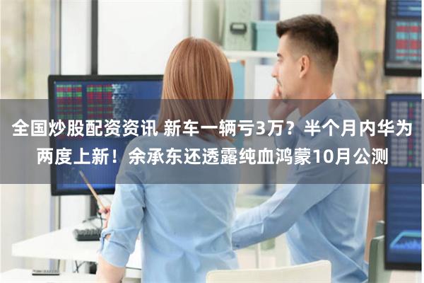 全国炒股配资资讯 新车一辆亏3万？半个月内华为两度上新！余承东还透露纯血鸿蒙10月公测
