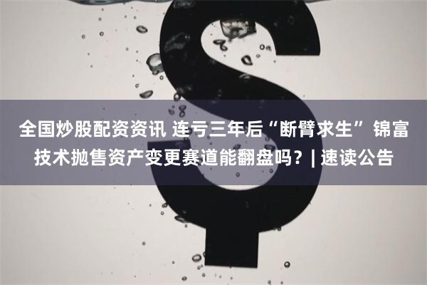 全国炒股配资资讯 连亏三年后“断臂求生” 锦富技术抛售资产变更赛道能翻盘吗？| 速读公告