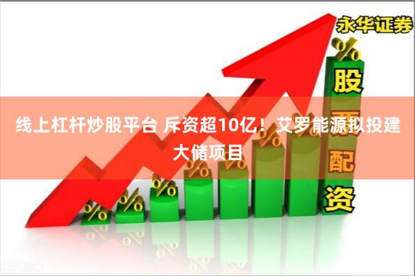 线上杠杆炒股平台 斥资超10亿！艾罗能源拟投建大储项目