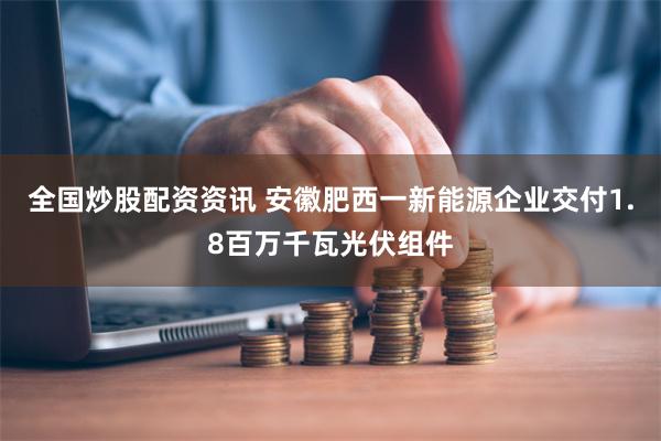 全国炒股配资资讯 安徽肥西一新能源企业交付1.8百万千瓦光伏组件