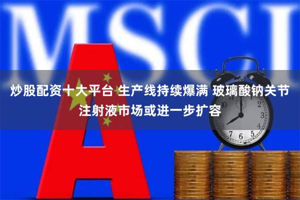 炒股配资十大平台 生产线持续爆满 玻璃酸钠关节注射液市场或进一步扩容